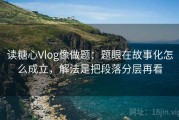 读糖心Vlog像做题：题眼在故事化怎么成立，解法是把段落分层再看