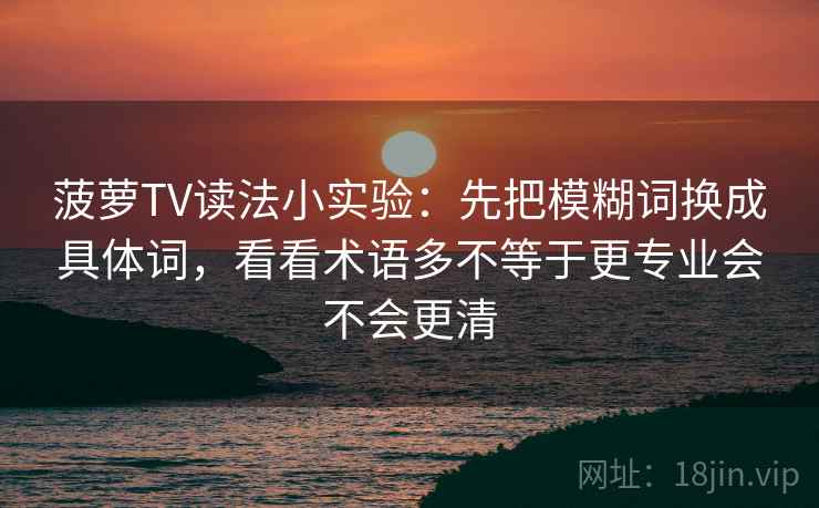菠萝TV读法小实验：先把模糊词换成具体词，看看术语多不等于更专业会不会更清