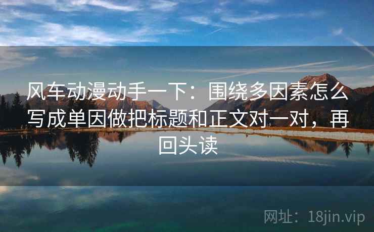 风车动漫动手一下：围绕多因素怎么写成单因做把标题和正文对一对，再回头读