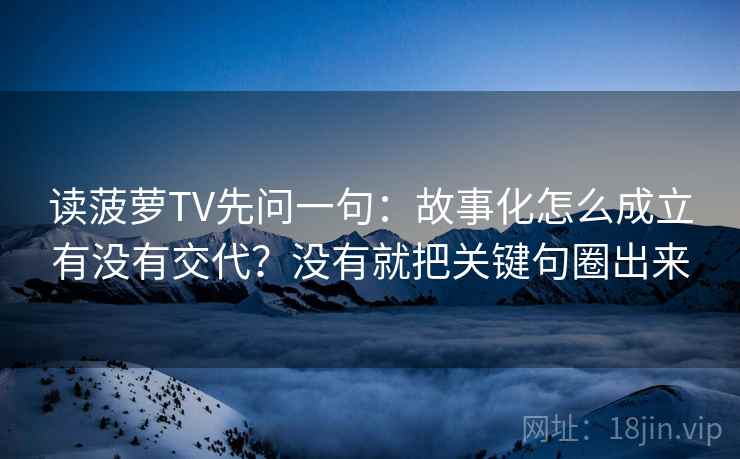读菠萝TV先问一句：故事化怎么成立有没有交代？没有就把关键句圈出来