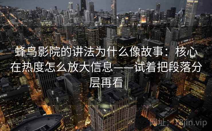 蜂鸟影院的讲法为什么像故事：核心在热度怎么放大信息——试着把段落分层再看