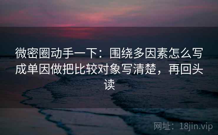微密圈动手一下：围绕多因素怎么写成单因做把比较对象写清楚，再回头读